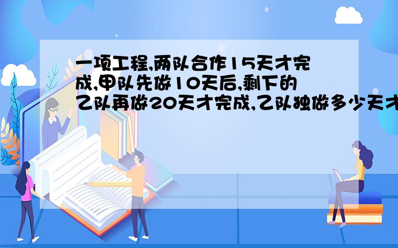 一项工程,两队合作15天才完成,甲队先做10天后,剩下的乙队再做20天才完成,乙队独做多少天才完成?