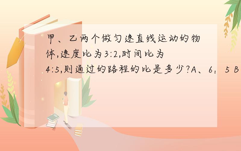 甲、乙两个做匀速直线运动的物体,速度比为3:2,时间比为4:5,则通过的路程的比是多少?A、6：5 B、5：6