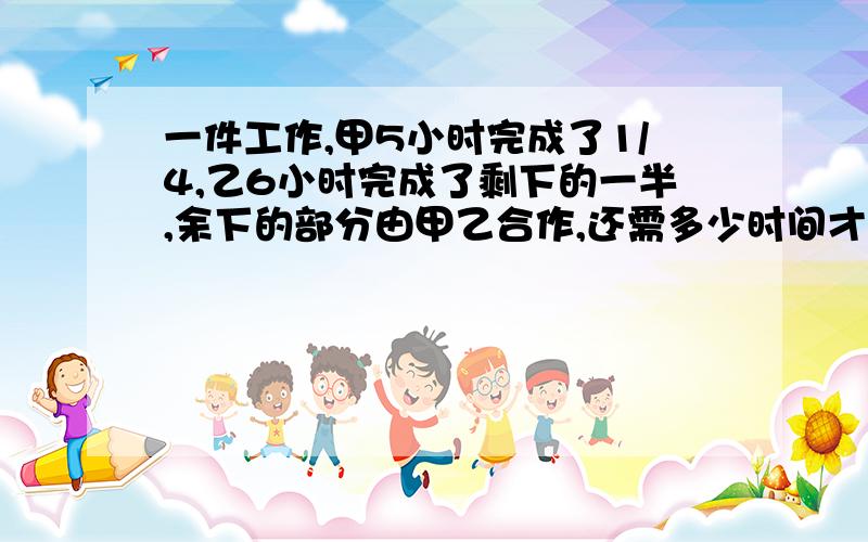 一件工作,甲5小时完成了1/4,乙6小时完成了剩下的一半,余下的部分由甲乙合作,还需多少时间才能完成?用方程解答,谢谢