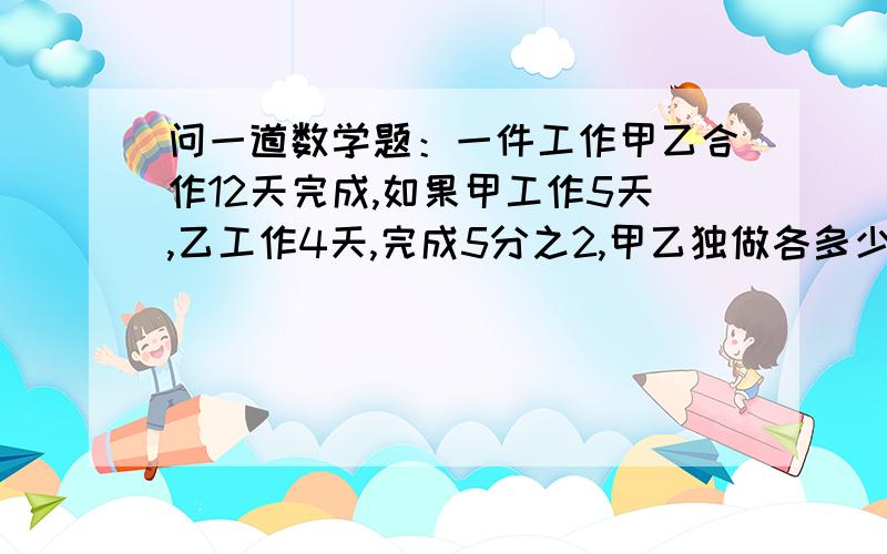 问一道数学题：一件工作甲乙合作12天完成,如果甲工作5天,乙工作4天,完成5分之2,甲乙独做各多少天?别列方程急