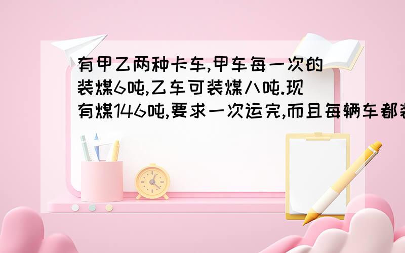 有甲乙两种卡车,甲车每一次的装煤6吨,乙车可装煤八吨.现有煤146吨,要求一次运完,而且每辆车都装满,需要甲乙两种卡车各多少辆?