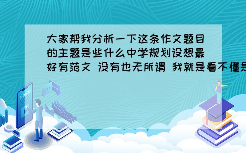 大家帮我分析一下这条作文题目的主题是些什么中学规划设想最好有范文 没有也无所谓 我就是看不懂是什么意思 到底要写什么