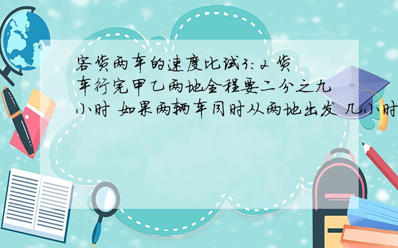 客货两车的速度比试3:2 货车行完甲乙两地全程要二分之九小时 如果两辆车同时从两地出发 几小时可以相遇?2/5*9/2=9/5这样算行不？