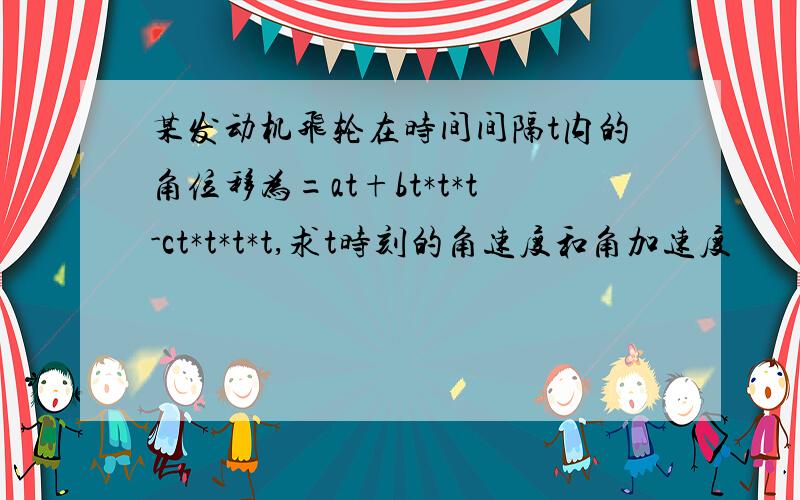 某发动机飞轮在时间间隔t内的角位移为=at+bt*t*t-ct*t*t*t,求t时刻的角速度和角加速度