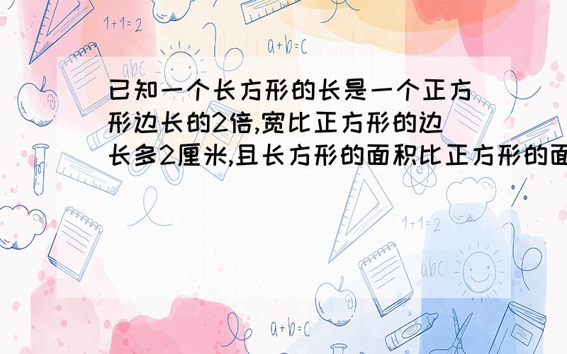 已知一个长方形的长是一个正方形边长的2倍,宽比正方形的边长多2厘米,且长方形的面积比正方形的面积大96平方厘米,求这个正方形的边长及长方形的长和宽.