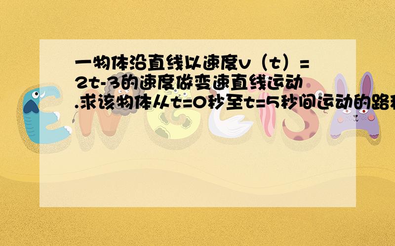 一物体沿直线以速度v（t）=2t-3的速度做变速直线运动.求该物体从t=0秒至t=5秒间运动的路程急时间单位秒,速度单位米每秒,