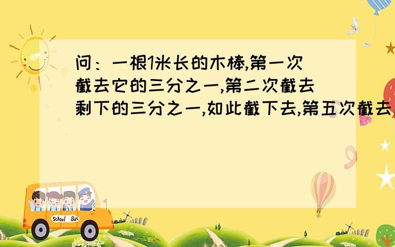 问：一根1米长的木棒,第一次截去它的三分之一,第二次截去剩下的三分之一,如此截下去,第五次截去后剩下的木棒还有多长?