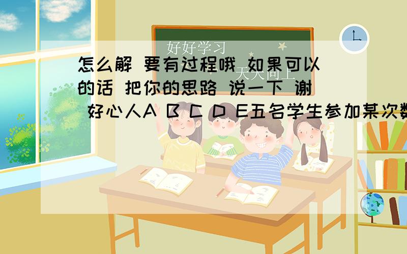 怎么解 要有过程哦 如果可以的话 把你的思路 说一下 谢 好心人A B C D E五名学生参加某次数学单元检测,在未公布成绩前他们对自己的数学成绩进行了猜测. A说“如果我得优,那么B也得优” B