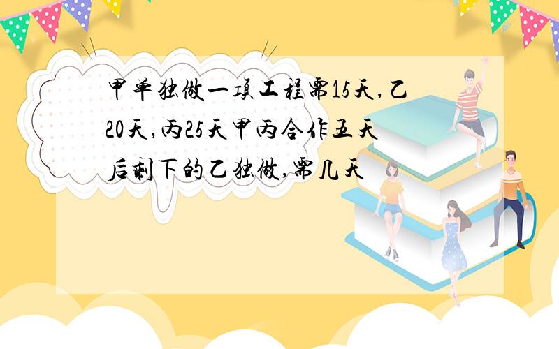 甲单独做一项工程需15天,乙20天,丙25天甲丙合作五天后剩下的乙独做,需几天
