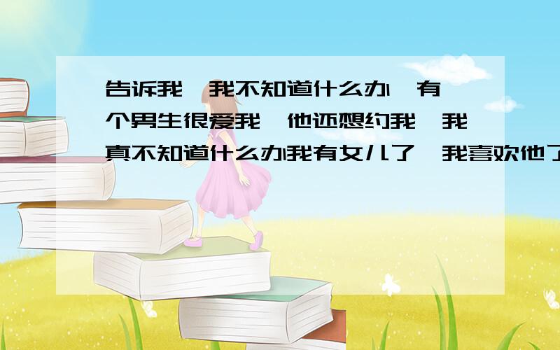 告诉我,我不知道什么办,有一个男生很爱我,他还想约我,我真不知道什么办我有女儿了,我喜欢他了,不知道什么办心情真的好疼天天想他还爱他,不知道什么这样子,爱一个人有错吗?