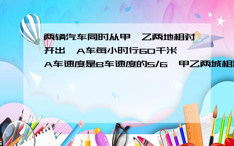 两辆汽车同时从甲、乙两地相对开出,A车每小时行60千米,A车速度是B车速度的5/6,甲乙两城相距多少千米?两辆汽车同时从甲、乙两地相对开出,A车每小时行60千米,A车速度是B车速度的5/6,两车开