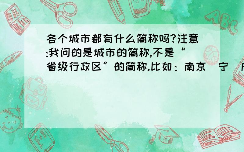 各个城市都有什么简称吗?注意:我问的是城市的简称,不是“省级行政区”的简称.比如：南京（宁）成都（蓉）.