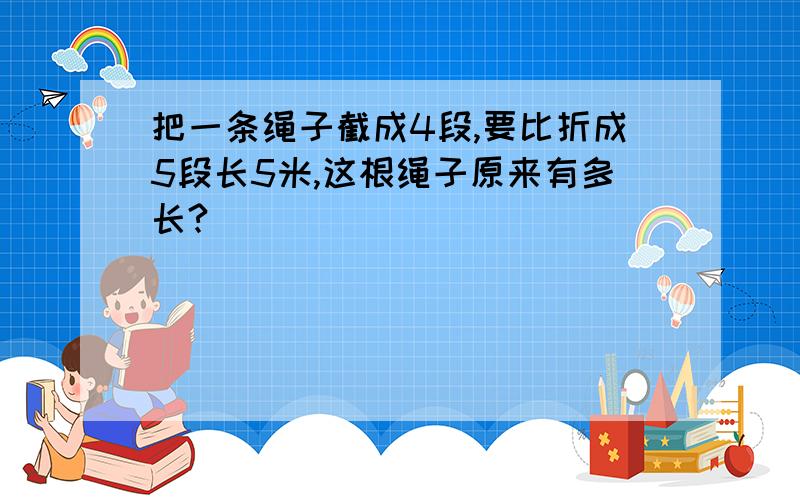 把一条绳子截成4段,要比折成5段长5米,这根绳子原来有多长?