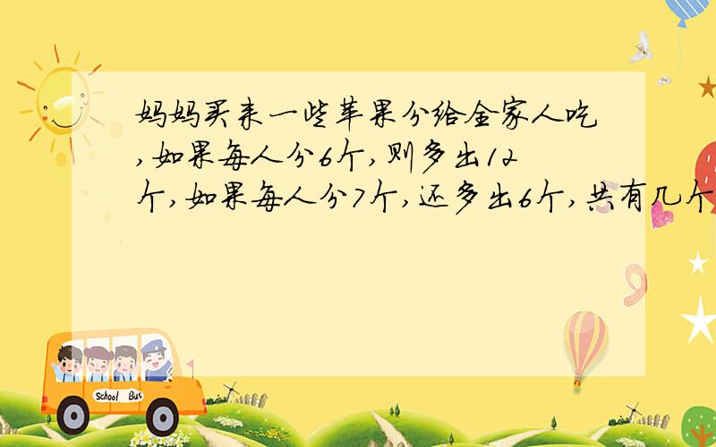 妈妈买来一些苹果分给全家人吃,如果每人分6个,则多出12个,如果每人分7个,还多出6个,共有几个苹果?用文字和算式说明清楚.简略一点好了,有重谢.