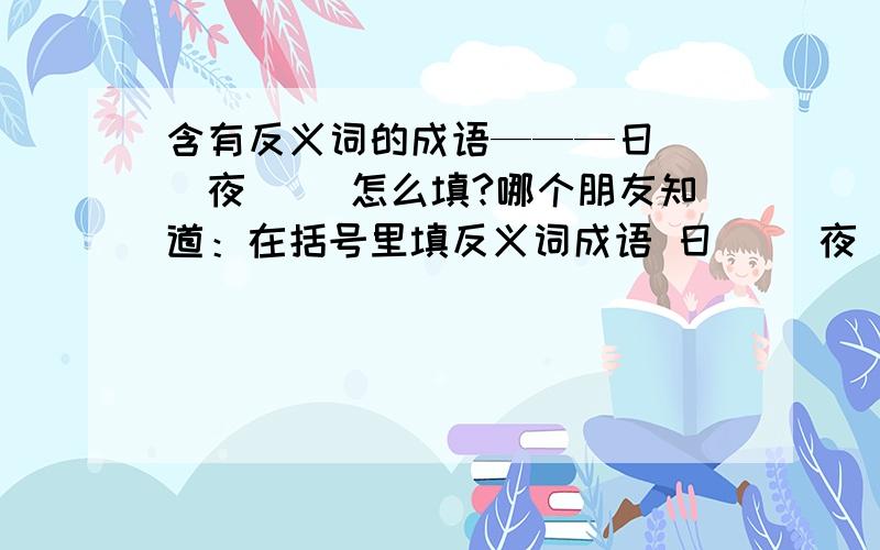 含有反义词的成语———日（ ）夜（ ）怎么填?哪个朋友知道：在括号里填反义词成语 日（ ）夜（ ）怎么填?