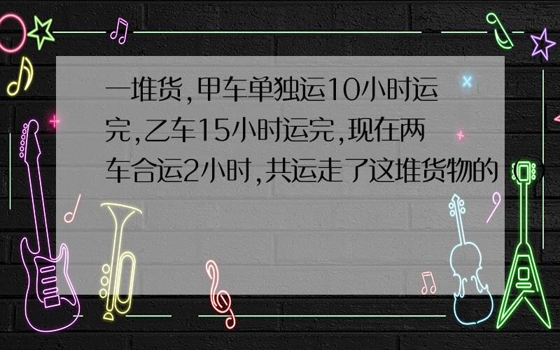 一堆货,甲车单独运10小时运完,乙车15小时运完,现在两车合运2小时,共运走了这堆货物的（ ）%