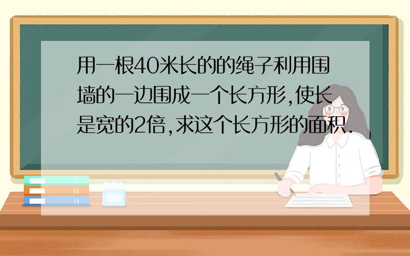 用一根40米长的的绳子利用围墙的一边围成一个长方形,使长是宽的2倍,求这个长方形的面积.