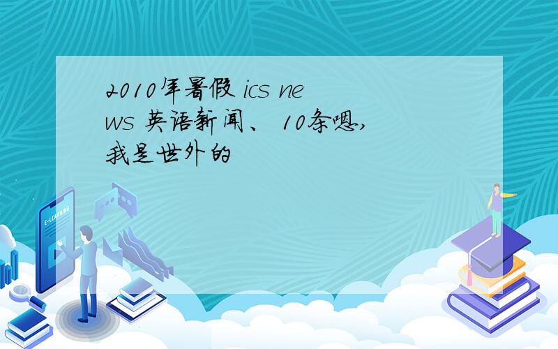 2010年暑假 ics news 英语新闻、 10条嗯,我是世外的