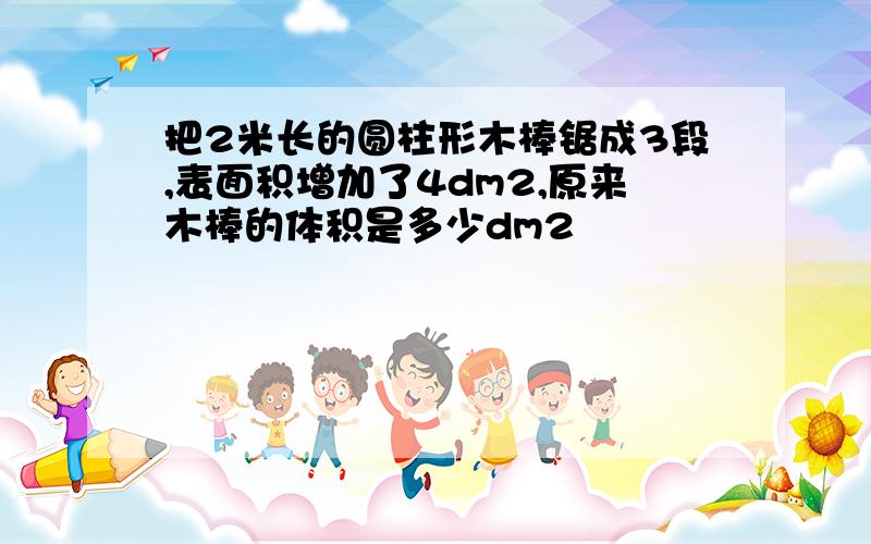 把2米长的圆柱形木棒锯成3段,表面积增加了4dm2,原来木棒的体积是多少dm2