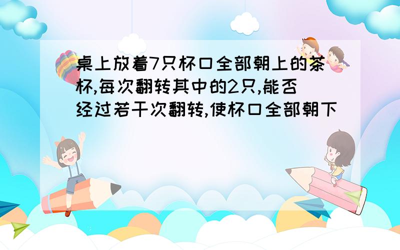 桌上放着7只杯口全部朝上的茶杯,每次翻转其中的2只,能否经过若干次翻转,使杯口全部朝下