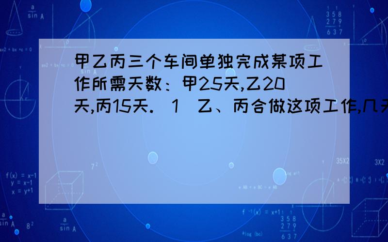 甲乙丙三个车间单独完成某项工作所需天数：甲25天,乙20天,丙15天.（1）乙、丙合做这项工作,几天可以完成?（2）甲单独五天后由丙接替,丙还需要几天才能完成任务?（3）乙、丙合做多少天,