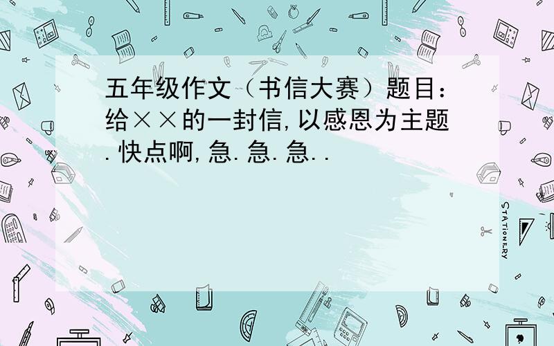 五年级作文（书信大赛）题目：给××的一封信,以感恩为主题.快点啊,急.急.急..