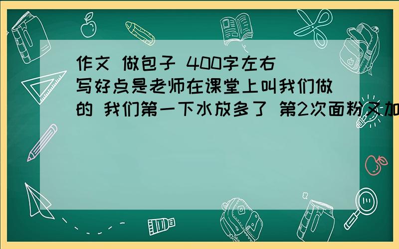 作文 做包子 400字左右 写好点是老师在课堂上叫我们做的 我们第一下水放多了 第2次面粉又加多了 大概花了半小时左右面粉弄好了作文        写好点  我是尖子生  最好在20分钟左右  我会加