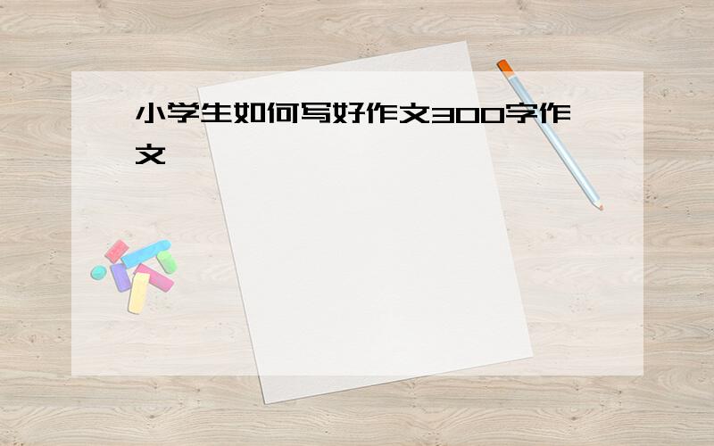 小学生如何写好作文300字作文