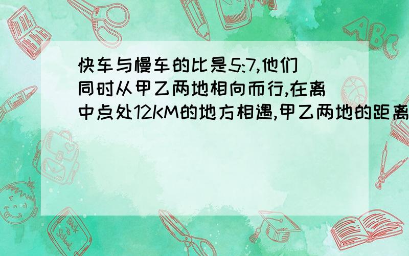 快车与慢车的比是5:7,他们同时从甲乙两地相向而行,在离中点处12KM的地方相遇,甲乙两地的距离是多少KM急