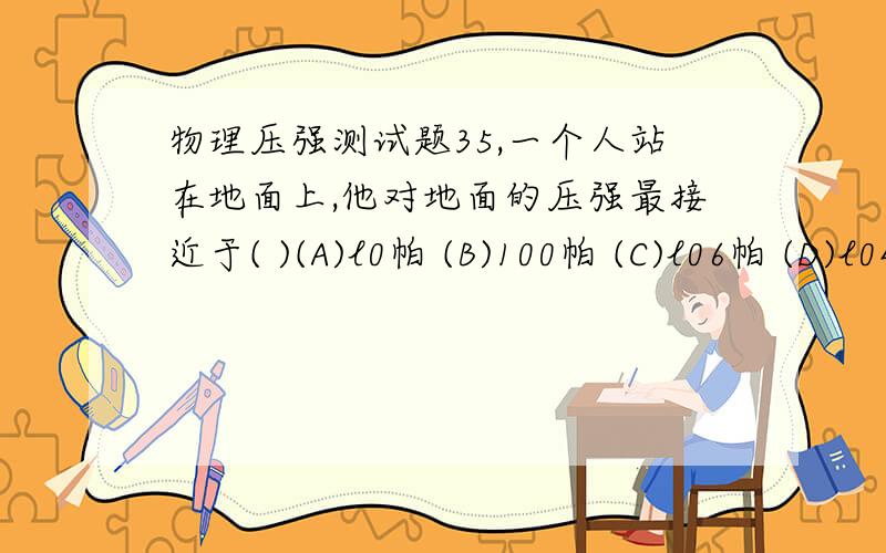 物理压强测试题35,一个人站在地面上,他对地面的压强最接近于( )(A)l0帕 (B)100帕 (C)l06帕 (D)l04帕36,有位同学自制了一只水银气压计,但用它测得的大气压值总是比实际值偏低,其原因是( )(A)玻璃