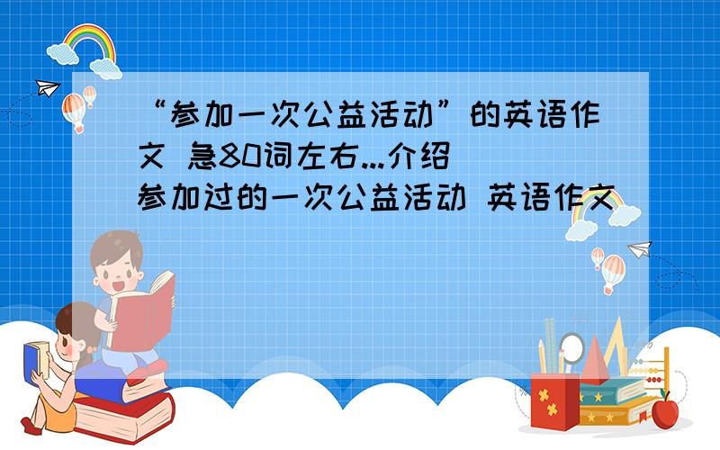 “参加一次公益活动”的英语作文 急80词左右...介绍伱参加过的一次公益活动 英语作文