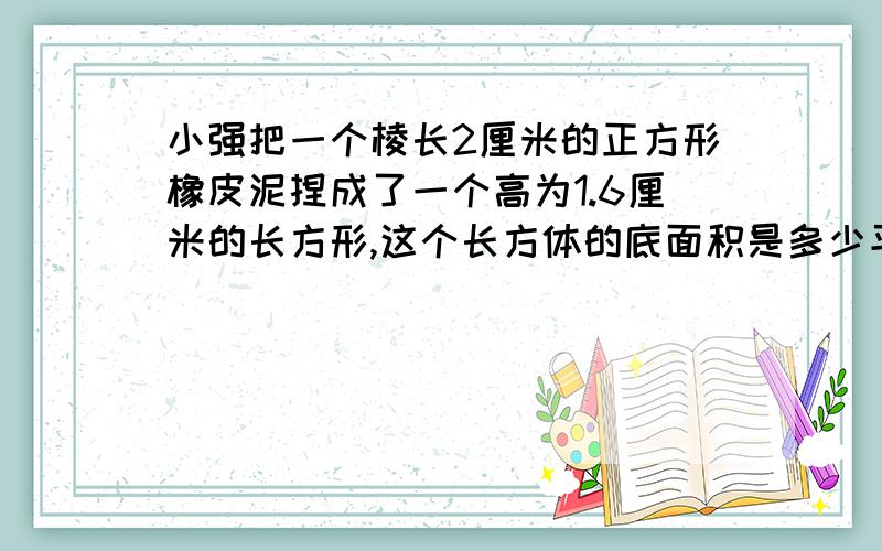 小强把一个棱长2厘米的正方形橡皮泥捏成了一个高为1.6厘米的长方形,这个长方体的底面积是多少平方厘米?一天内!