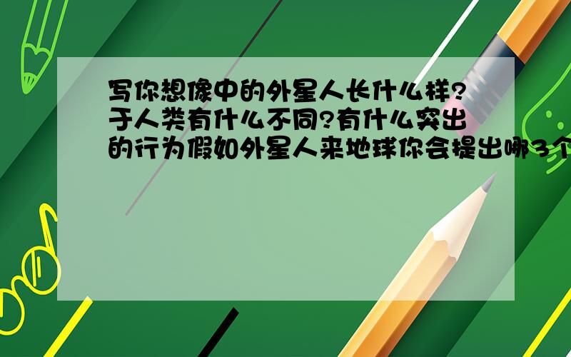 写你想像中的外星人长什么样?于人类有什么不同?有什么突出的行为假如外星人来地球你会提出哪3个问题?90个词左右