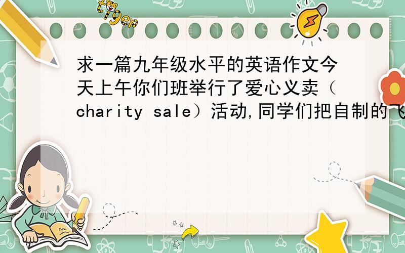 求一篇九年级水平的英语作文今天上午你们班举行了爱心义卖（charity sale）活动,同学们把自制的飞行模型,风筝等手工艺品带到操场义卖.本次活动进展顺利,义卖所得的款项全部捐给希望工程