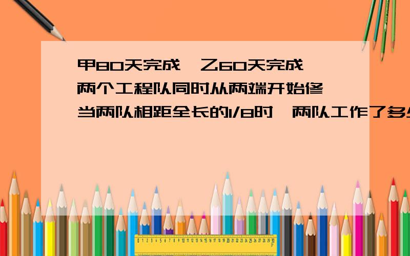 甲80天完成,乙60天完成,两个工程队同时从两端开始修,当两队相距全长的1/8时,两队工作了多少天?