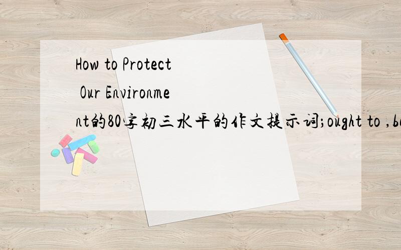 How to Protect Our Environment的80字初三水平的作文提示词；ought to ,be supposed to ,reuse,reduce.recycle,turn off 要含有这些提示词哦,80字左右,大概关于要怎样保护环境就好了,利用以及回收垃圾什么的,