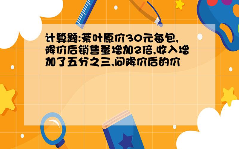 计算题:茶叶原价30元每包,降价后销售量增加2倍,收入增加了五分之三,问降价后的价