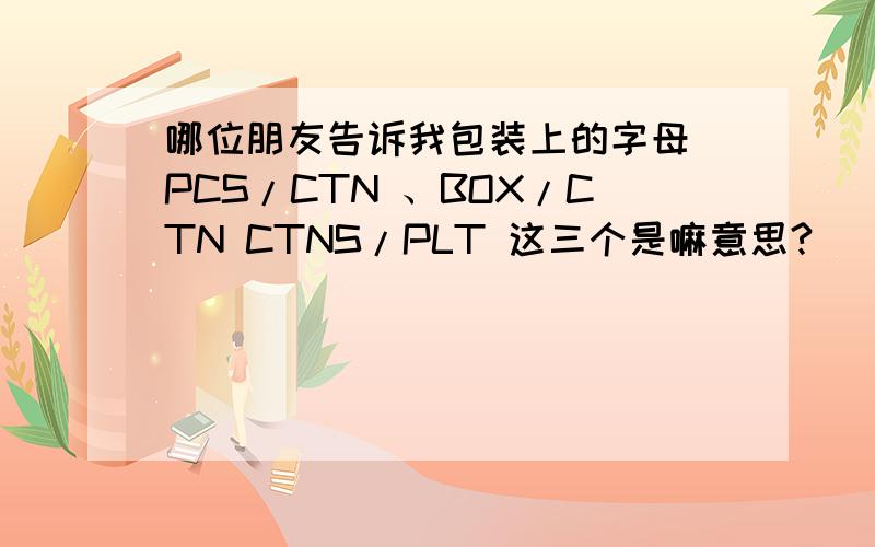 哪位朋友告诉我包装上的字母 PCS/CTN 、BOX/CTN CTNS/PLT 这三个是嘛意思?
