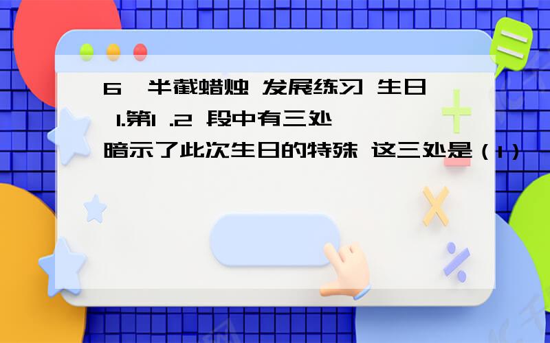 6,半截蜡烛 发展练习 生日 1.第1 .2 段中有三处暗示了此次生日的特殊 这三处是（1） （2） （3） 2.联系全文看,标题“生日”包涵了两方面的内容（1） （2）