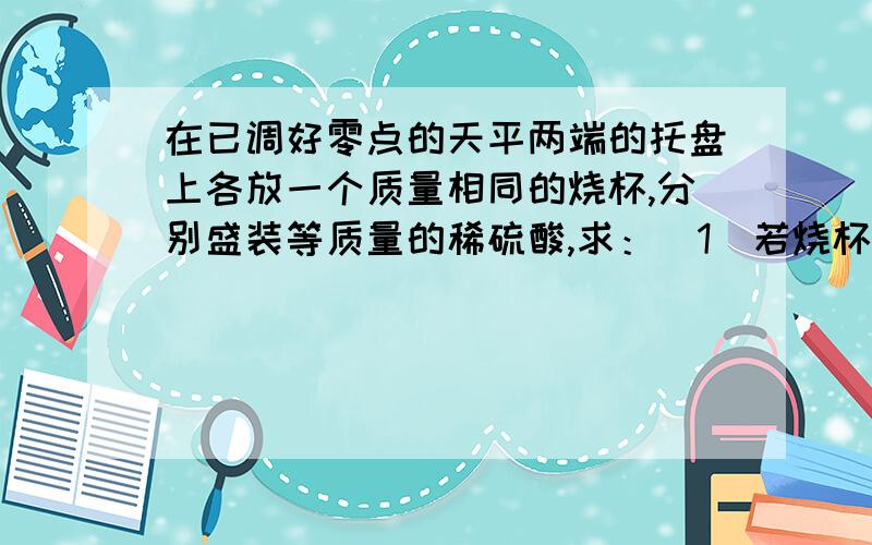 在已调好零点的天平两端的托盘上各放一个质量相同的烧杯,分别盛装等质量的稀硫酸,求：（1）若烧杯中含有溶质是9.8克的稀硫酸,并在一烧杯中加入13克的锌粒,则另一烧杯中需加入多少的金