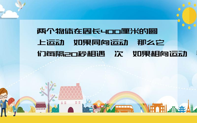 两个物体在周长400厘米的圆上运动,如果同向运动,那么它们每隔20秒相遇一次,如果相向运动,那么它们每个