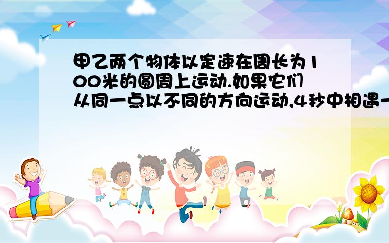 甲乙两个物体以定速在周长为100米的圆周上运动.如果它们从同一点以不同的方向运动,4秒中相遇一次．如果按照同一方向运动,那么乙每隔20秒钟追击甲一次,则甲、乙两物体的速度分别为多少