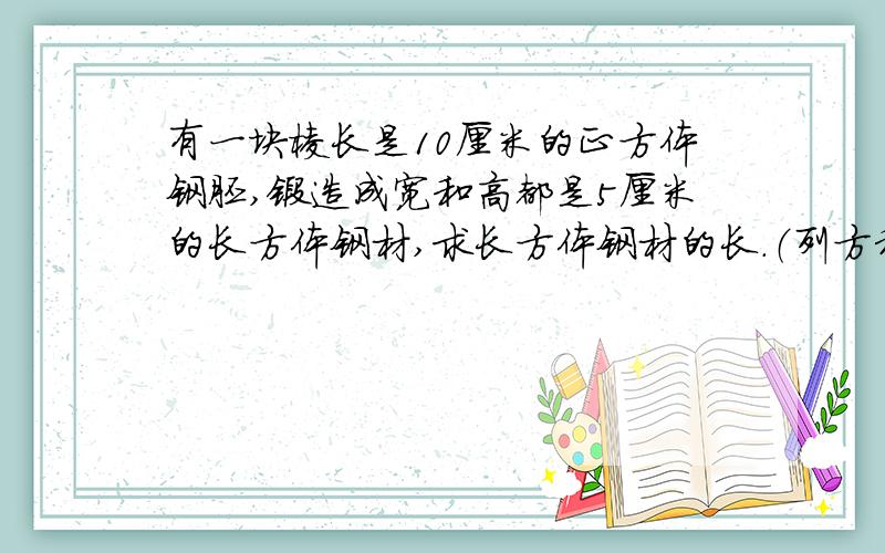 有一块棱长是10厘米的正方体钢胚,锻造成宽和高都是5厘米的长方体钢材,求长方体钢材的长.（列方程）