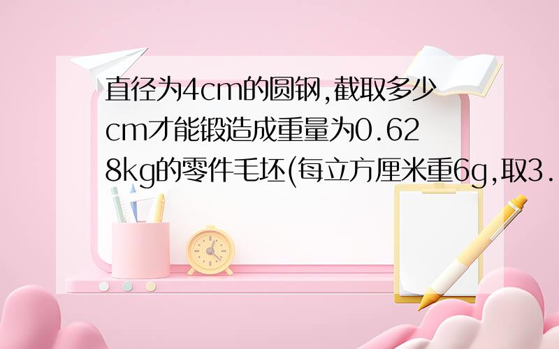 直径为4cm的圆钢,截取多少cm才能锻造成重量为0.628kg的零件毛坯(每立方厘米重6g,取3.14).无