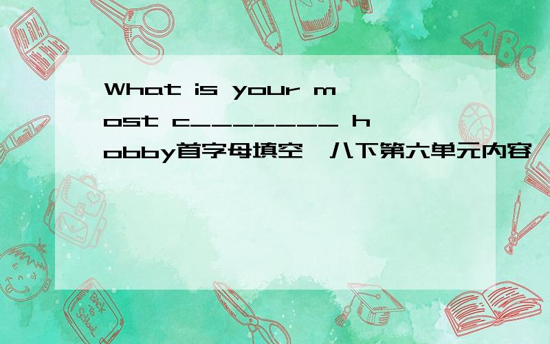 What is your most c_______ hobby首字母填空,八下第六单元内容