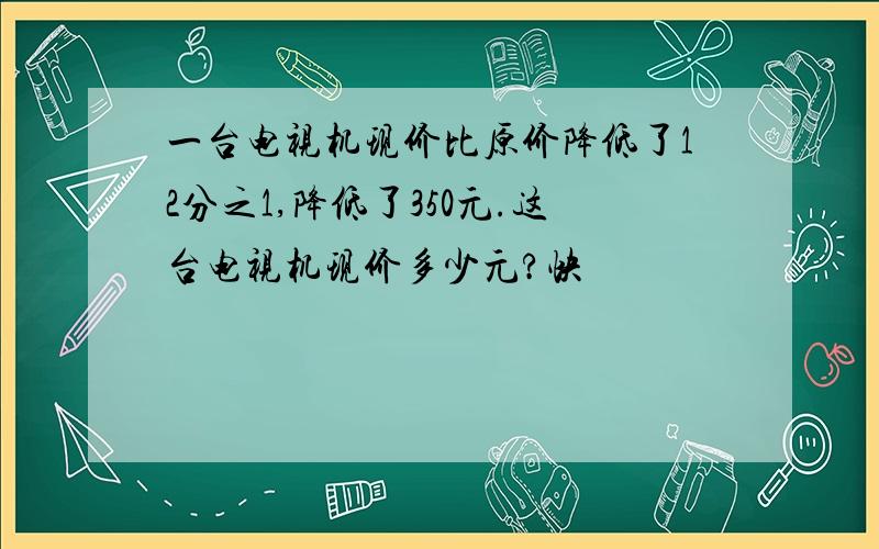 一台电视机现价比原价降低了12分之1,降低了350元.这台电视机现价多少元?快