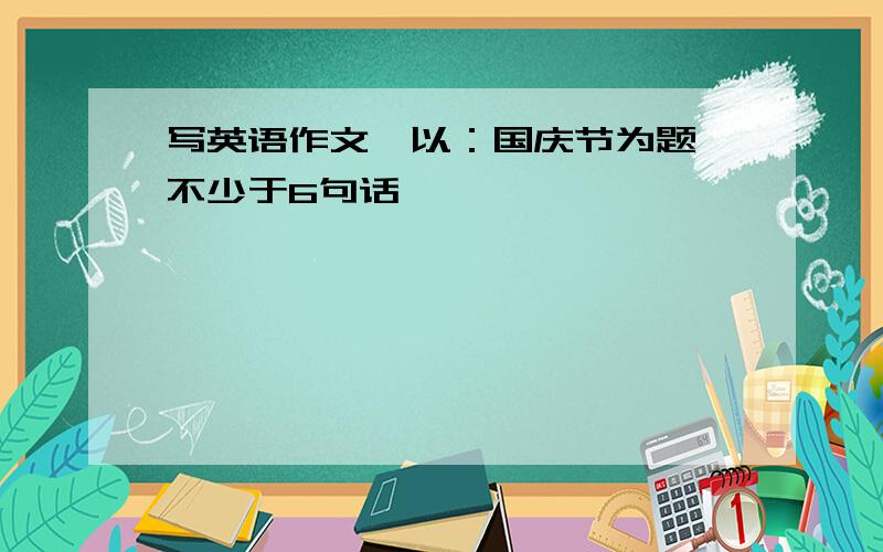 写英语作文,以：国庆节为题【不少于6句话】