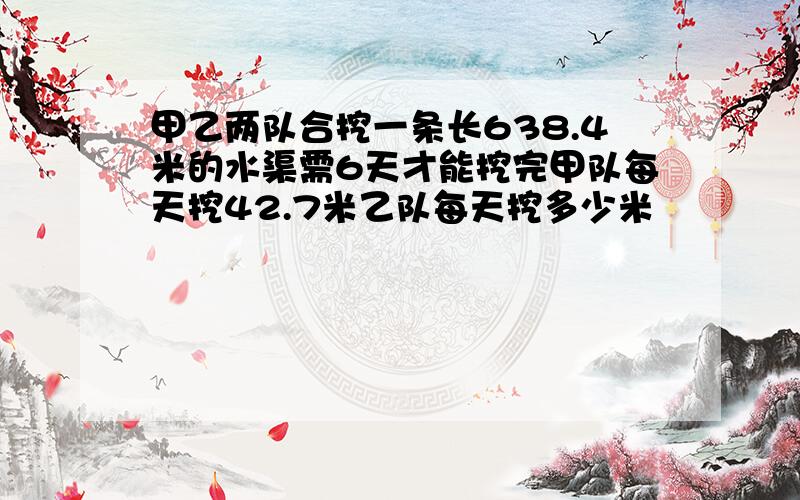 甲乙两队合挖一条长638.4米的水渠需6天才能挖完甲队每天挖42.7米乙队每天挖多少米