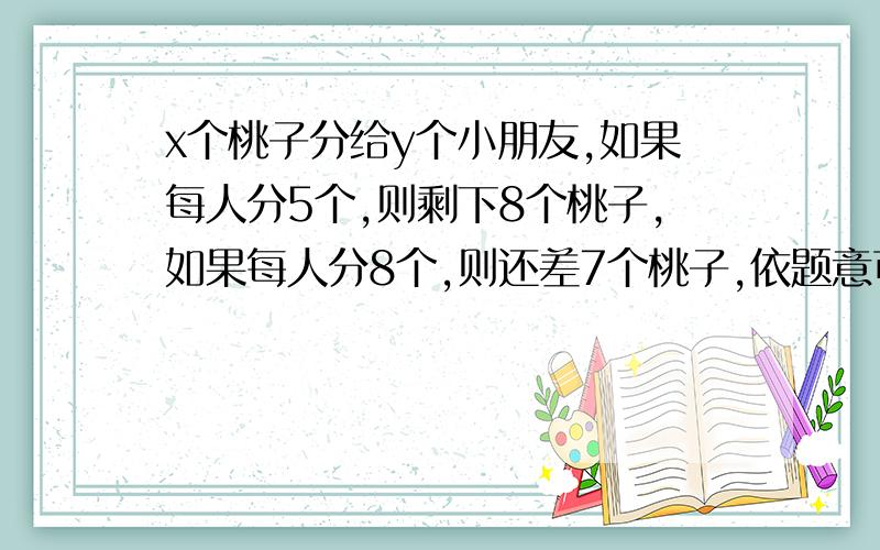x个桃子分给y个小朋友,如果每人分5个,则剩下8个桃子,如果每人分8个,则还差7个桃子,依题意可列方程组是什么