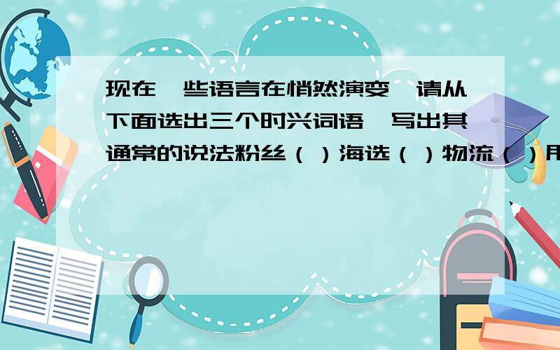 现在一些语言在悄然演变,请从下面选出三个时兴词语,写出其通常的说法粉丝（）海选（）物流（）甩卖（）瘦身（）的士（）